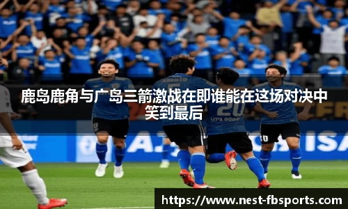 鹿岛鹿角与广岛三箭激战在即谁能在这场对决中笑到最后